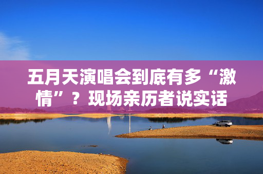 五月天演唱会到底有多“激情”?现场亲历者说实话 第1张 五月天演唱会到底有多“激情”?现场亲历者说实话 第1张