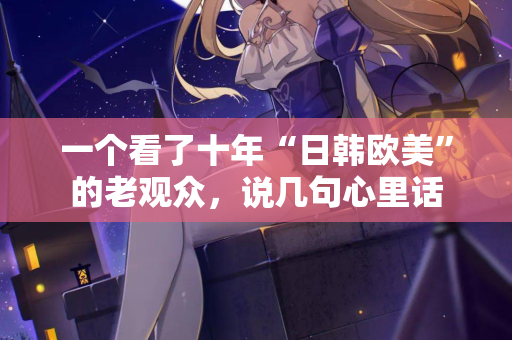 一个看了十年“日韩欧美”的老观众,说几句心里话 第3张 一个看了十年“日韩欧美”的老观众,说几句心里话 第3张