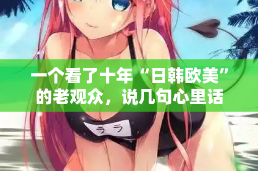 一个看了十年“日韩欧美”的老观众,说几句心里话 第2张 一个看了十年“日韩欧美”的老观众,说几句心里话 第2张