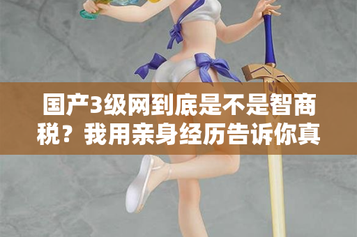 国产3级网到底是不是智商税?我用亲身经历告诉你真相 第1张 国产3级网到底是不是智商税?我用亲身经历告诉你真相 第1张