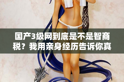 国产3级网到底是不是智商税?我用亲身经历告诉你真相 第2张 国产3级网到底是不是智商税?我用亲身经历告诉你真相 第2张