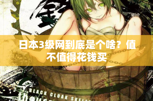日本3级网到底是个啥？值不值得花钱买