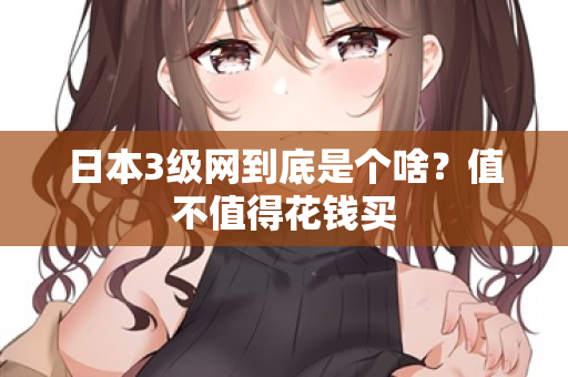 日本3级网到底是个啥？值不值得花钱买