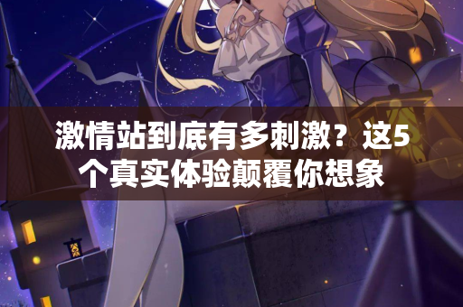 激情站到底有多刺激？这5个真实体验颠覆你想象