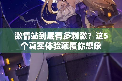 激情站到底有多刺激？这5个真实体验颠覆你想象