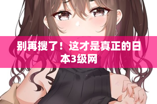 别再搜了！这才是真正的日本3级网
