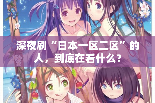 深夜刷“日本一区二区”的人,到底在看什么? 第1张 深夜刷“日本一区二区”的人,到底在看什么? 第1张