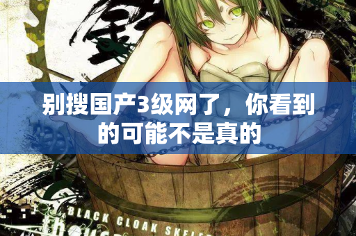 别搜国产3级网了,你看到的可能不是真的 第2张 别搜国产3级网了,你看到的可能不是真的 第2张