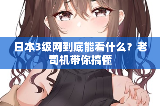 日本3级网到底能看什么？老司机带你搞懂