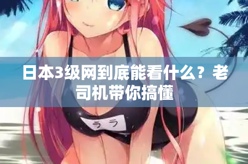 日本3级网到底能看什么？老司机带你搞懂