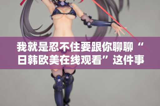 我就是忍不住要跟你聊聊“日韩欧美在线观看”这件事