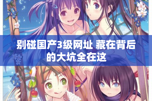 别碰国产3级网址 藏在背后的大坑全在这 第1张 别碰国产3级网址 藏在背后的大坑全在这 第1张