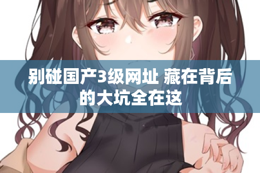 别碰国产3级网址 藏在背后的大坑全在这 第3张 别碰国产3级网址 藏在背后的大坑全在这 第3张