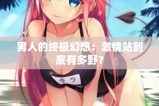 男人的终极幻想：激情站到底有多野？