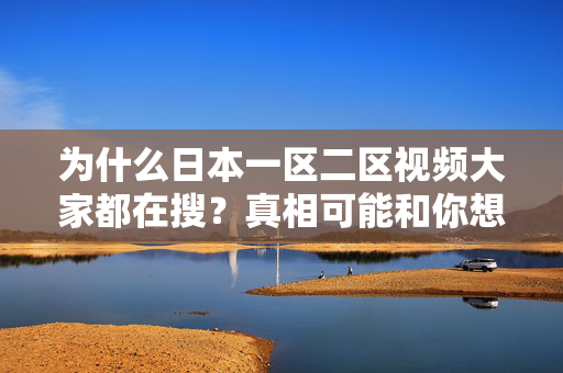 为什么日本一区二区视频大家都在搜？真相可能和你想的不一样