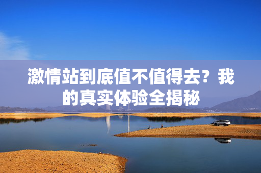 激情站到底值不值得去？我的真实体验全揭秘