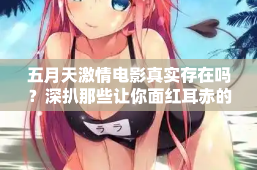 五月天激情电影真实存在吗？深扒那些让你面红耳赤的片段