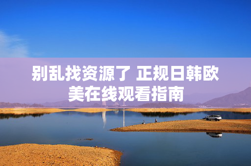 别乱找资源了 正规日韩欧美在线观看指南