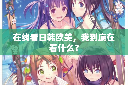 在线看日韩欧美，我到底在看什么？  第2张