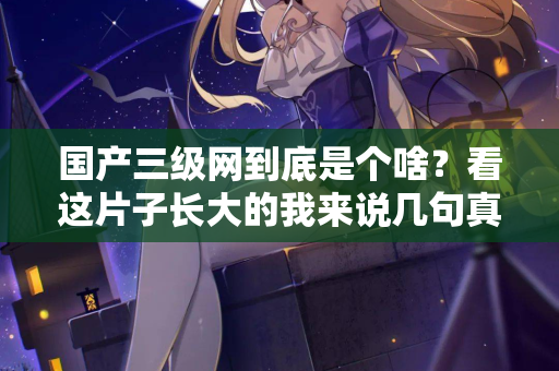 国产三级网到底是个啥？看这片子长大的我来说几句真话