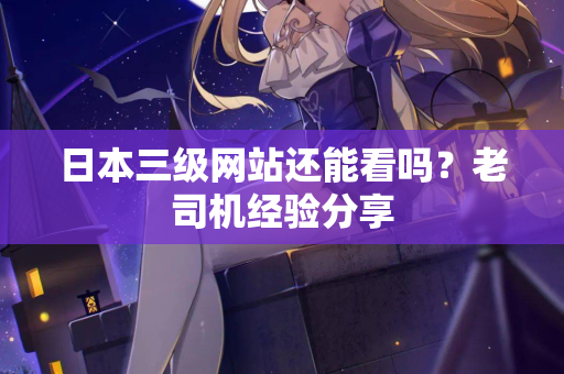 日本三级网站还能看吗？老司机经验分享