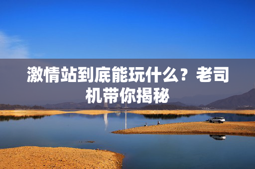 激情站到底能玩什么？老司机带你揭秘  第2张