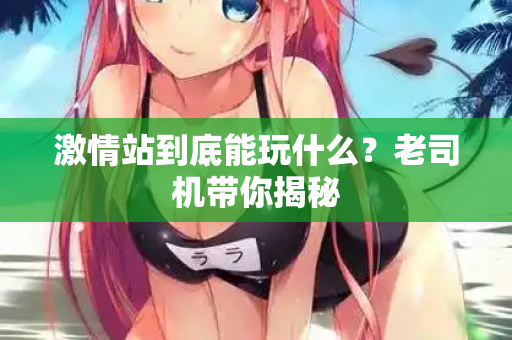 激情站到底能玩什么？老司机带你揭秘