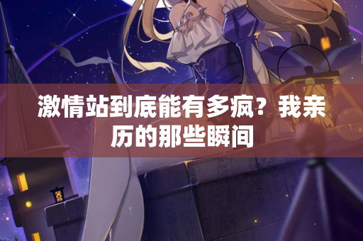 激情站到底能有多疯?我亲历的那些瞬间 第2张 激情站到底能有多疯?我亲历的那些瞬间 第2张