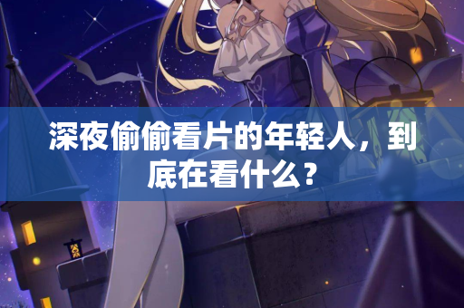 深夜偷偷看片的年轻人,到底在看什么? 第1张 深夜偷偷看片的年轻人,到底在看什么? 第1张