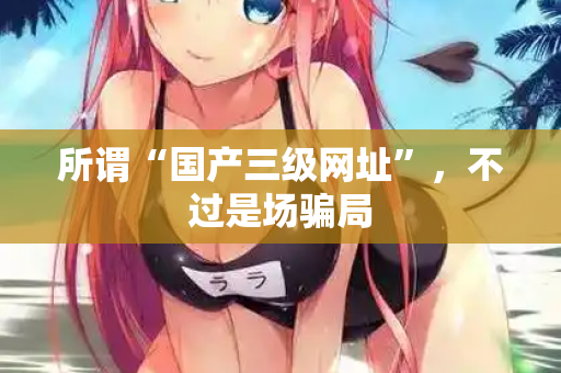 所谓“国产三级网址”，不过是场骗局