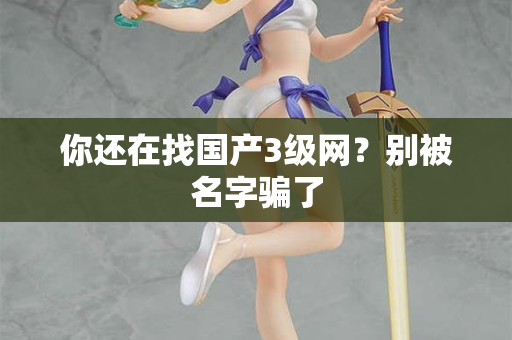 你还在找国产3级网?别被名字骗了 第1张 你还在找国产3级网?别被名字骗了 第1张