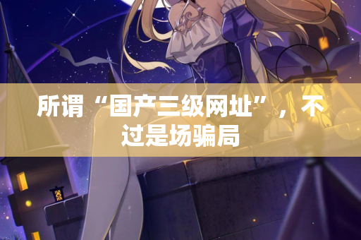 所谓“国产三级网址”,不过是场骗局 第2张 所谓“国产三级网址”,不过是场骗局 第2张