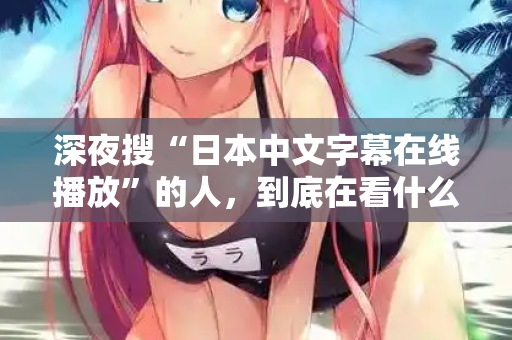 深夜搜“日本中文字幕在线播放”的人，到底在看什么？