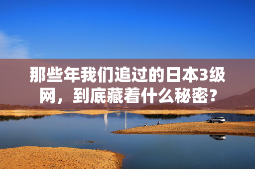 那些年我们追过的日本3级网，到底藏着什么秘密？