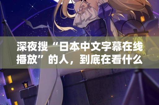 深夜搜“日本中文字幕在线播放”的人，到底在看什么？  第2张