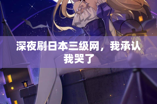 深夜刷日本三级网,我承认我哭了 第2张 深夜刷日本三级网,我承认我哭了 第2张