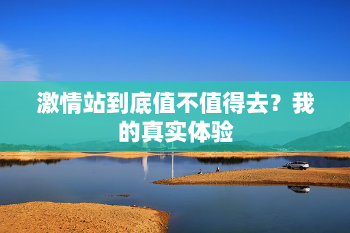 激情站到底值不值得去？我的真实体验