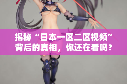 揭秘“日本一区二区视频”背后的真相，你还在看吗？