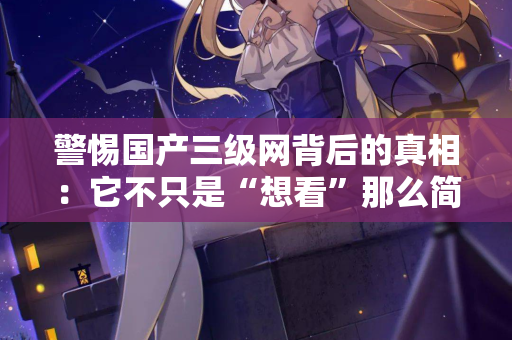 警惕国产三级网背后的真相：它不只是“想看”那么简单