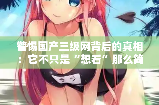 警惕国产三级网背后的真相：它不只是“想看”那么简单