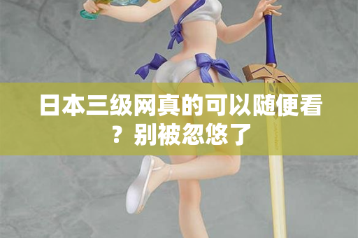 日本三级网真的可以随便看？别被忽悠了