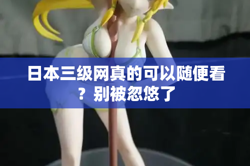 日本三级网真的可以随便看？别被忽悠了