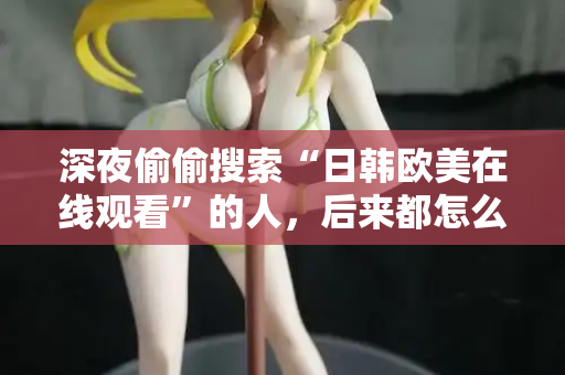 深夜偷偷搜索“日韩欧美在线观看”的人，后来都怎么样了