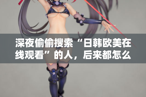 深夜偷偷搜索“日韩欧美在线观看”的人，后来都怎么样了