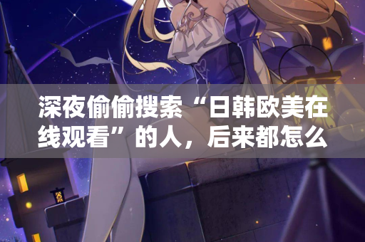 深夜偷偷搜索“日韩欧美在线观看”的人，后来都怎么样了