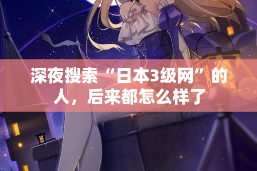 深夜搜索“日本3级网”的人,后来都怎么样了 第2张 深夜搜索“日本3级网”的人,后来都怎么样了 第2张