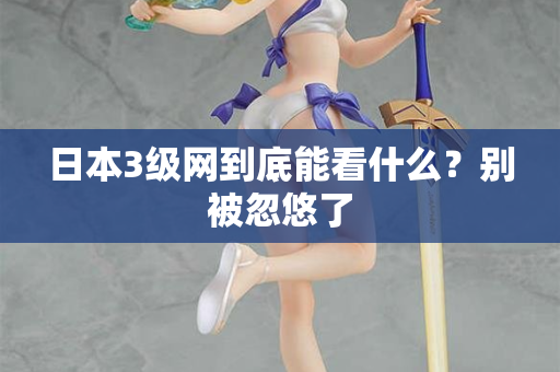 日本3级网到底能看什么？别被忽悠了