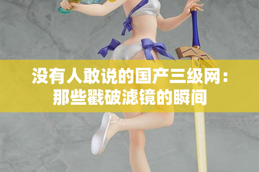 没有人敢说的国产三级网：那些戳破滤镜的瞬间