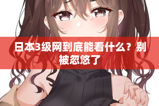 日本3级网到底能看什么？别被忽悠了