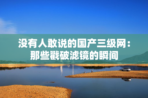 没有人敢说的国产三级网：那些戳破滤镜的瞬间